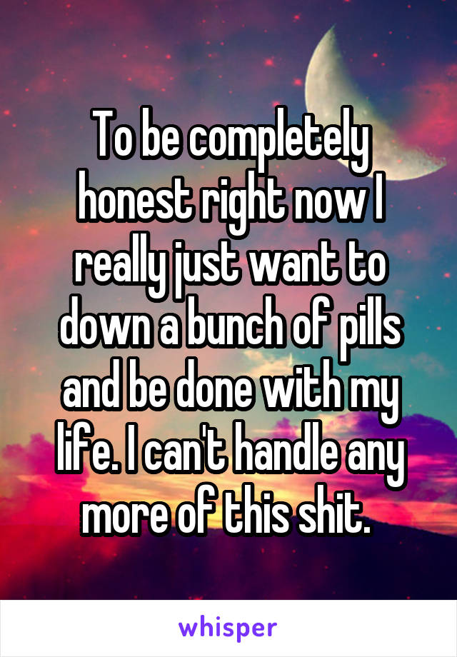 To be completely honest right now I really just want to down a bunch of pills and be done with my life. I can't handle any more of this shit. 