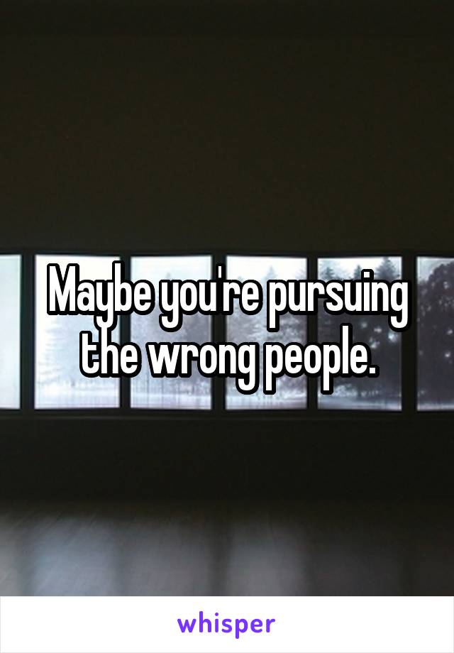 Maybe you're pursuing the wrong people.