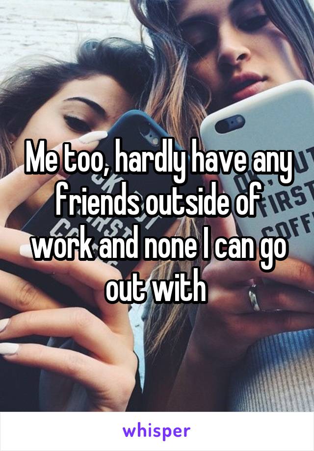 Me too, hardly have any friends outside of work and none I can go out with 