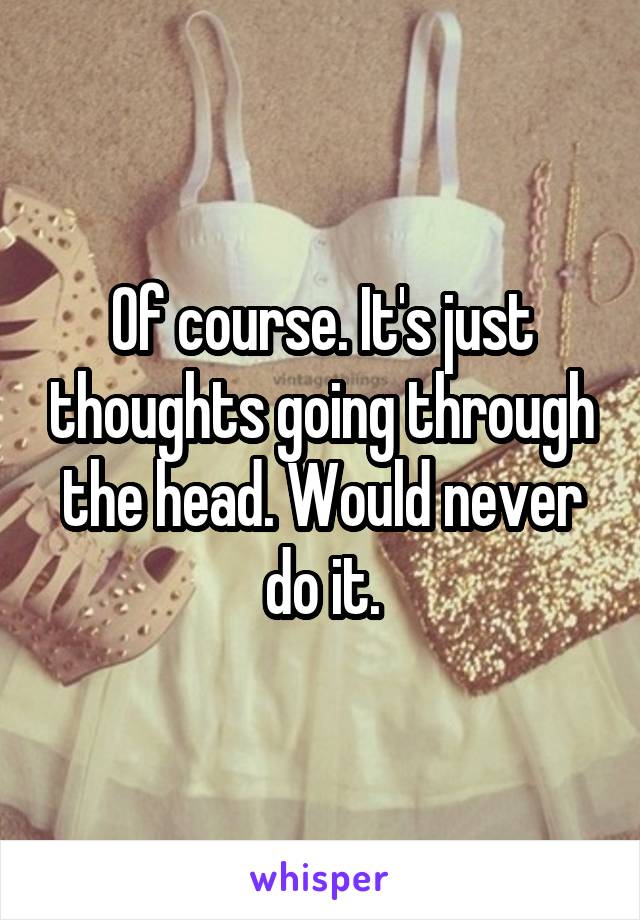 Of course. It's just thoughts going through the head. Would never do it.