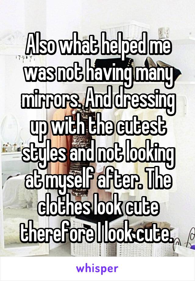 Also what helped me was not having many mirrors. And dressing up with the cutest styles and not looking at myself after. The clothes look cute therefore I look cute. 