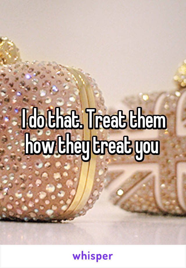 I do that. Treat them how they treat you 