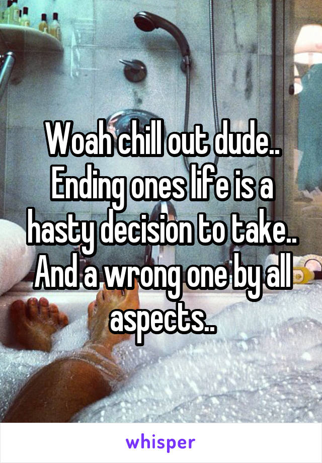 Woah chill out dude.. Ending ones life is a hasty decision to take.. And a wrong one by all aspects..