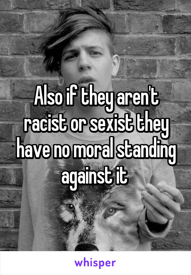 Also if they aren't racist or sexist they have no moral standing against it 