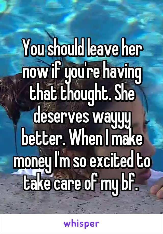 You should leave her now if you're having that thought. She deserves wayyy better. When I make money I'm so excited to take care of my bf. 