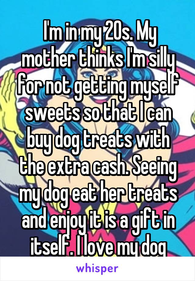  I'm in my 20s. My mother thinks I'm silly for not getting myself sweets so that I can buy dog treats with the extra cash. Seeing my dog eat her treats and enjoy it is a gift in itself. I love my dog