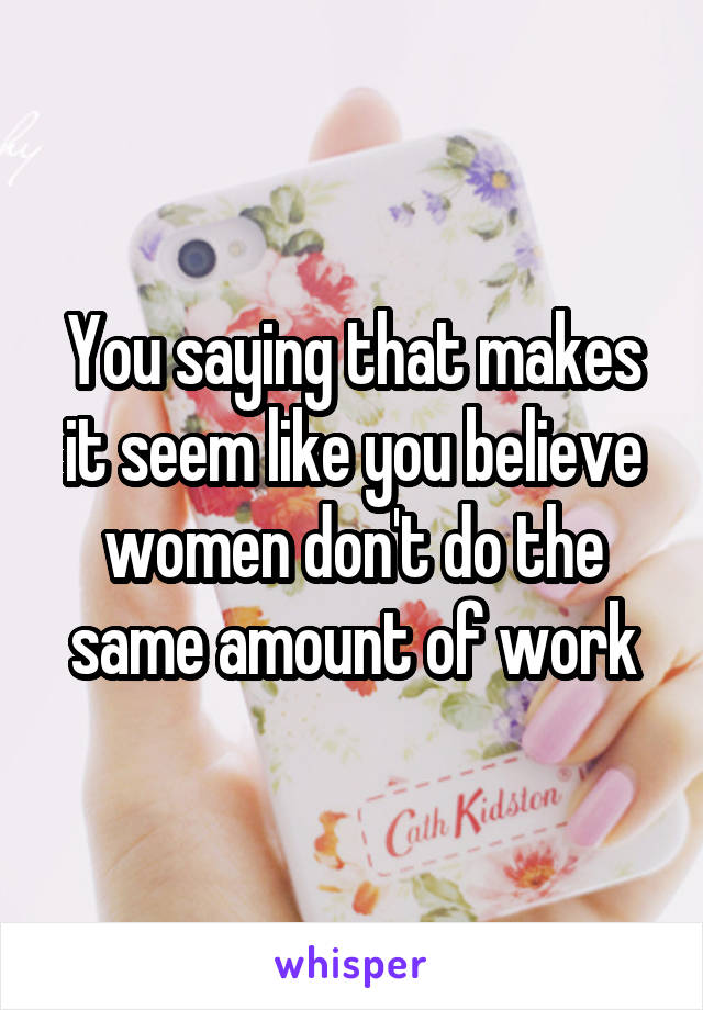 You saying that makes it seem like you believe women don't do the same amount of work