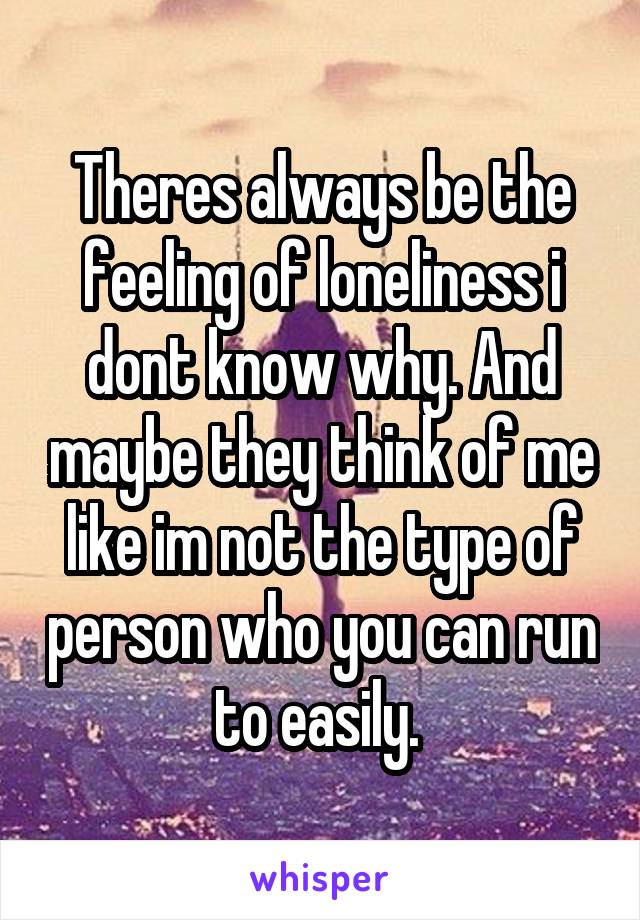 Theres always be the feeling of loneliness i dont know why. And maybe they think of me like im not the type of person who you can run to easily. 