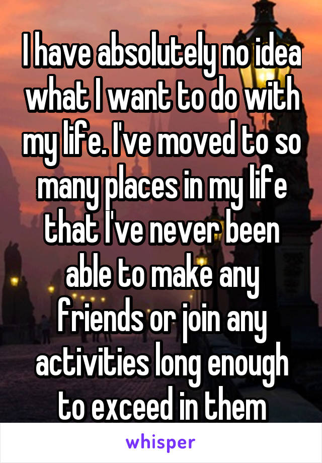 I have absolutely no idea what I want to do with my life. I've moved to so many places in my life that I've never been able to make any friends or join any activities long enough to exceed in them