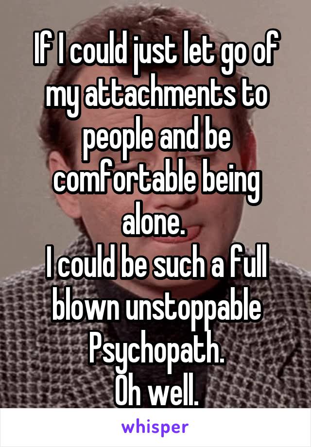 If I could just let go of my attachments to people and be comfortable being alone. 
I could be such a full blown unstoppable Psychopath.
Oh well.