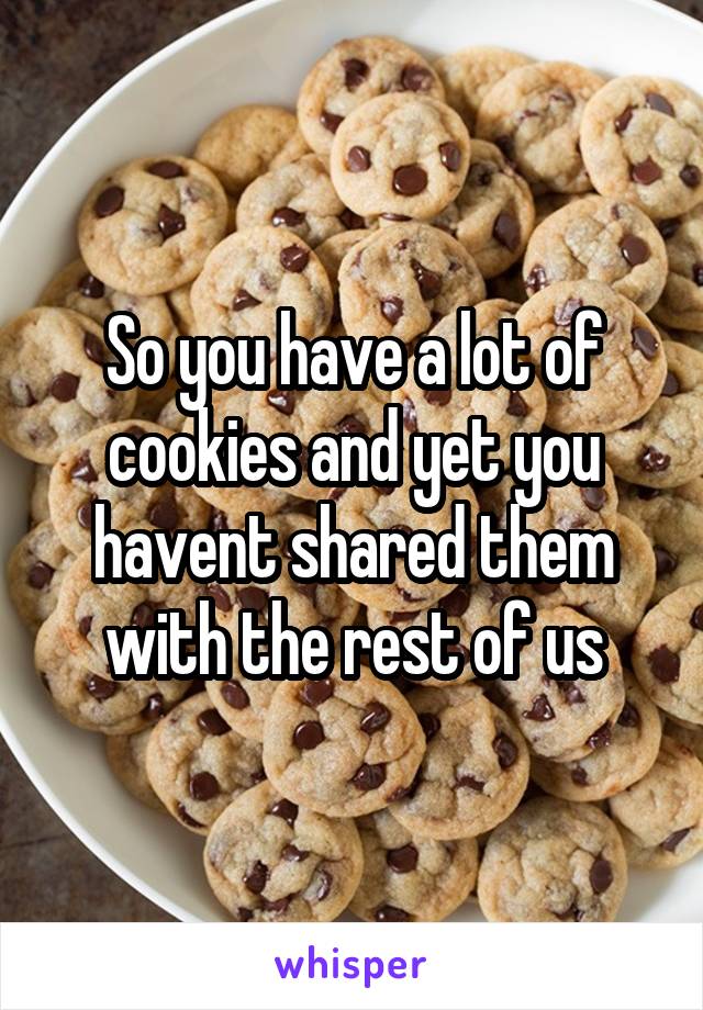 So you have a lot of cookies and yet you havent shared them with the rest of us