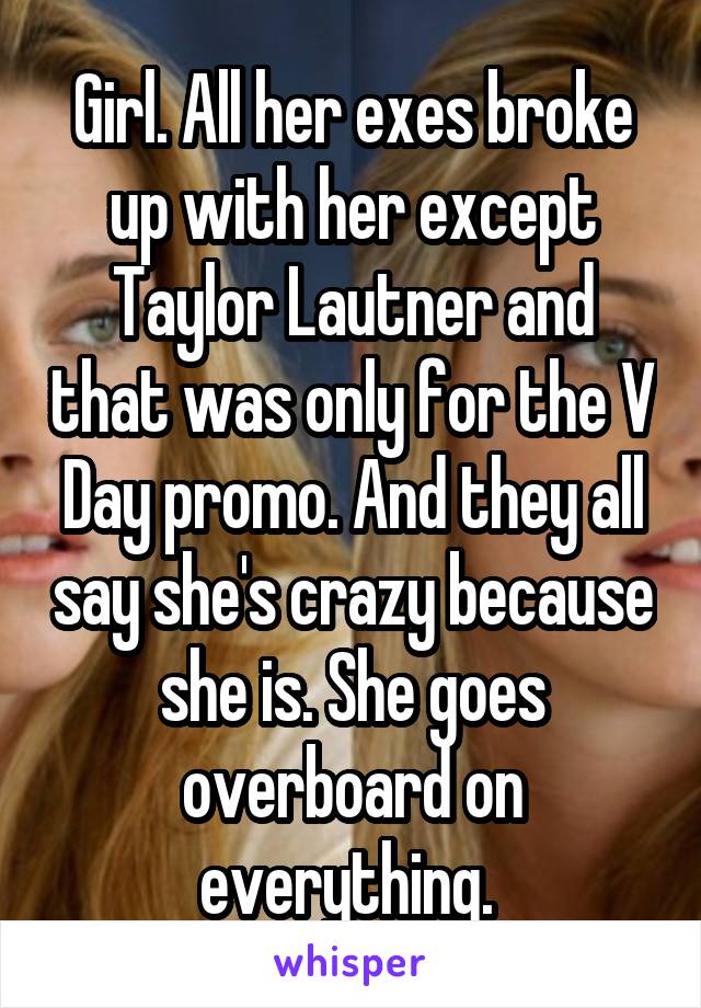 Girl. All her exes broke up with her except Taylor Lautner and that was only for the V Day promo. And they all say she's crazy because she is. She goes overboard on everything. 