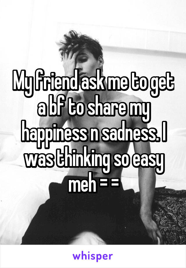 My friend ask me to get a bf to share my happiness n sadness. I was thinking so easy meh = =