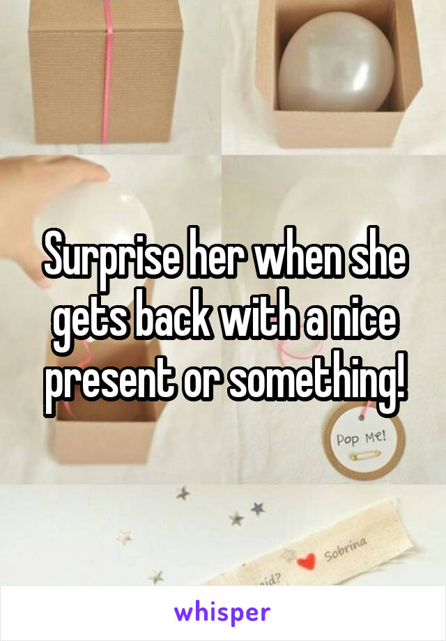 Surprise her when she gets back with a nice present or something!