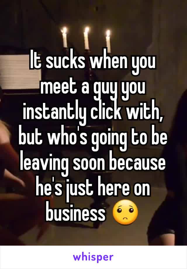 It sucks when you meet a guy you instantly click with,  but who's going to be leaving soon because he's just here on business 🙁