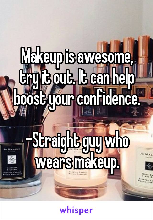 Makeup is awesome, try it out. It can help boost your confidence.

-Straight guy who wears makeup.