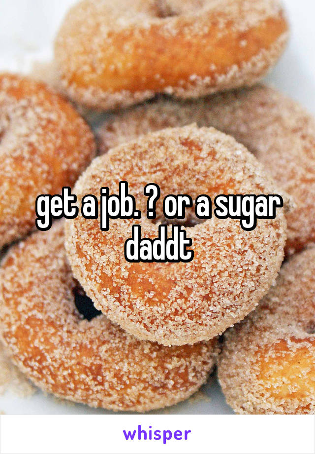 get a job. ? or a sugar daddt