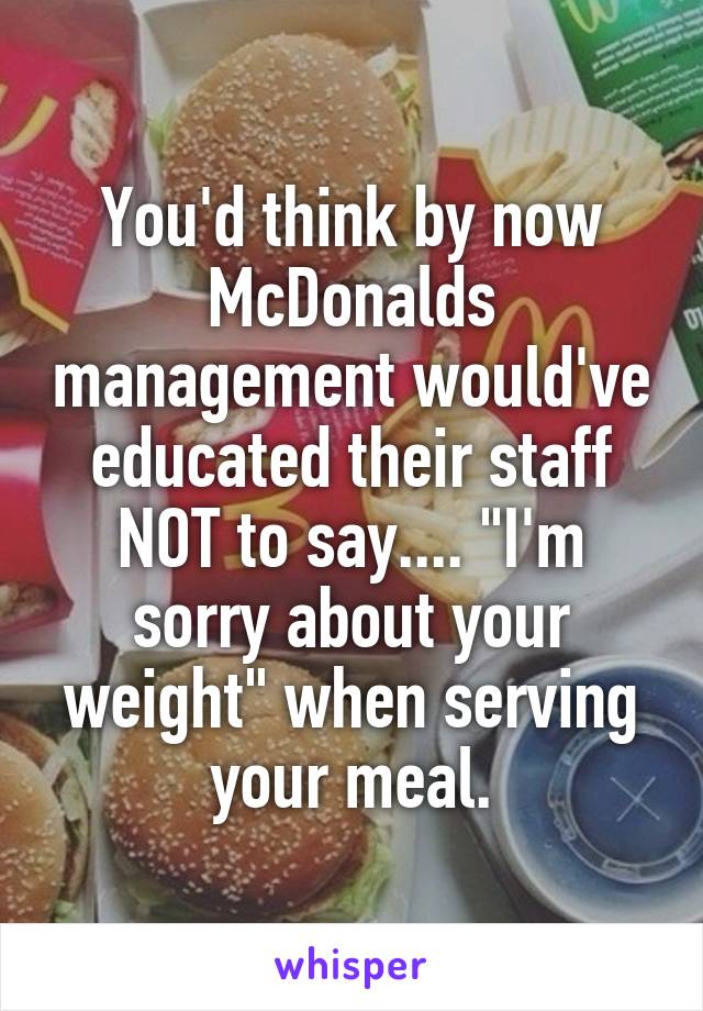 You'd think by now McDonalds management would've educated their staff NOT to say.... "I'm sorry about your weight" when serving your meal.