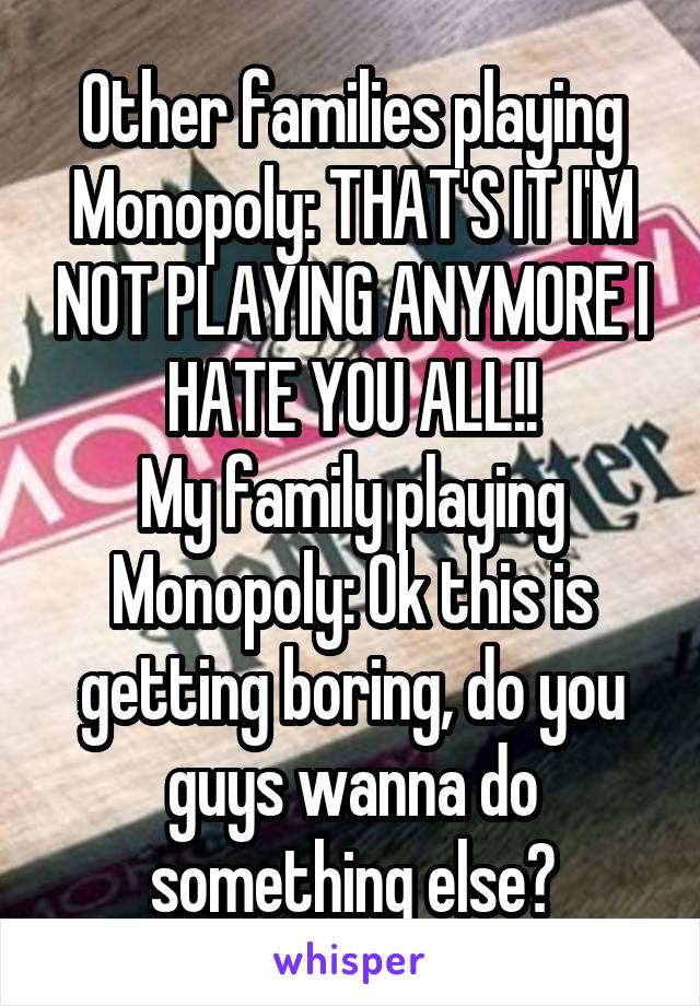 Other families playing Monopoly: THAT'S IT I'M NOT PLAYING ANYMORE I HATE YOU ALL!!
My family playing Monopoly: Ok this is getting boring, do you guys wanna do something else?