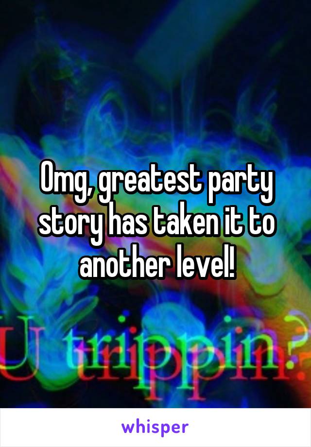 Omg, greatest party story has taken it to another level!