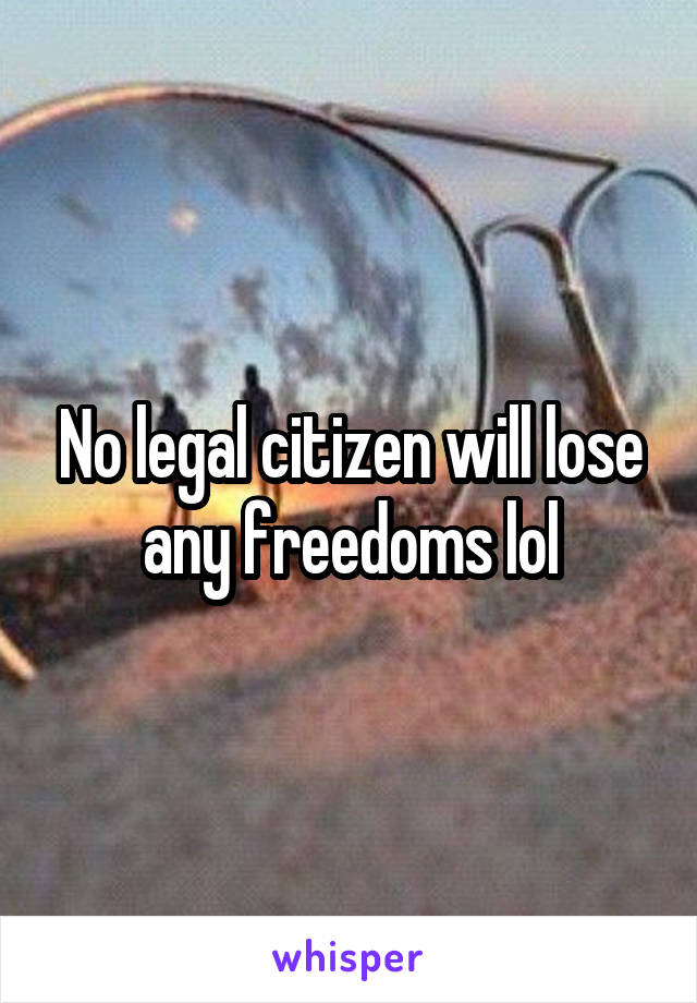 No legal citizen will lose any freedoms lol