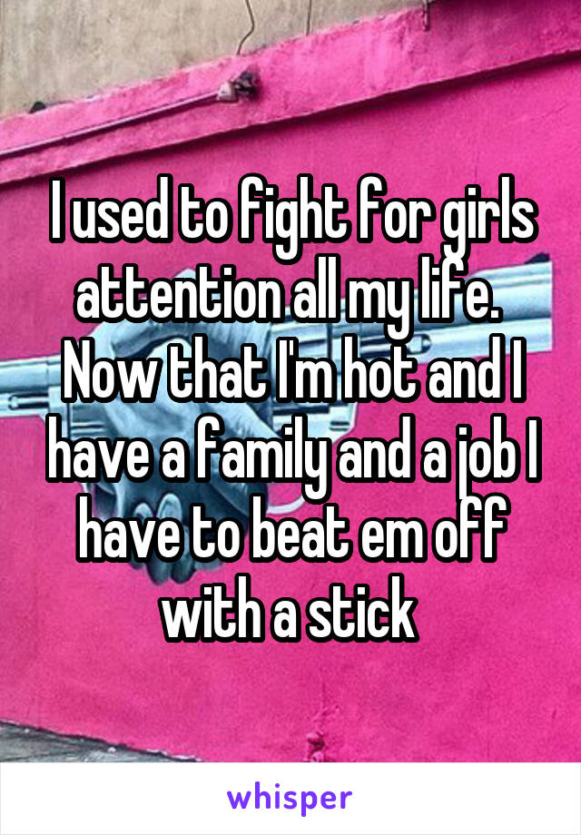 I used to fight for girls attention all my life.  Now that I'm hot and I have a family and a job I have to beat em off with a stick 