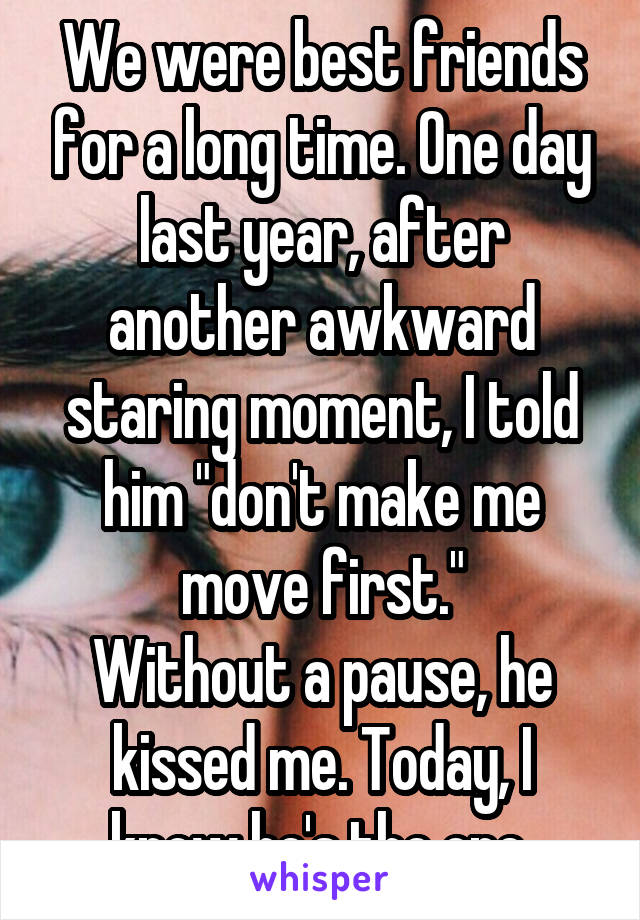 We were best friends for a long time. One day last year, after another awkward staring moment, I told him "don't make me move first."
Without a pause, he kissed me. Today, I know he's the one.