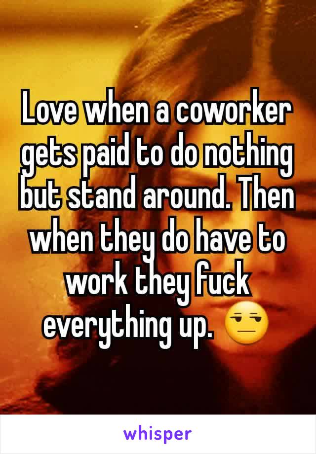 Love when a coworker gets paid to do nothing but stand around. Then when they do have to work they fuck everything up. 😒