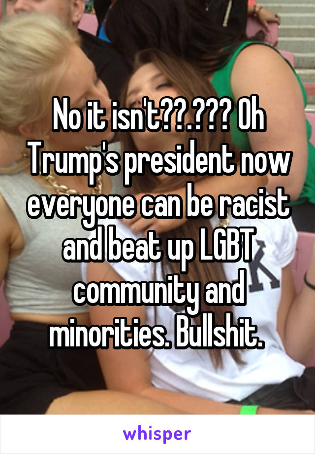 No it isn't??.??? Oh Trump's president now everyone can be racist and beat up LGBT community and minorities. Bullshit. 