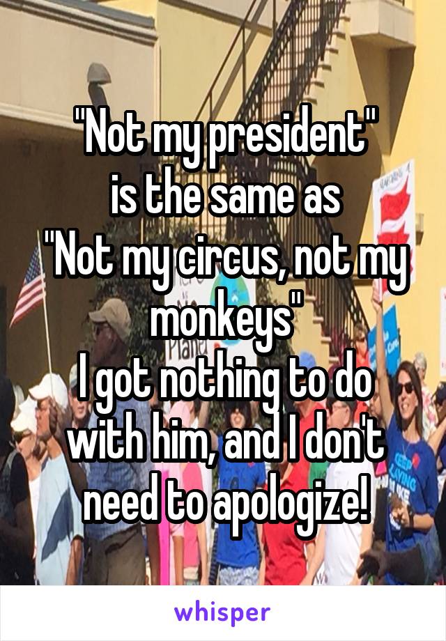 "Not my president"
is the same as
"Not my circus, not my monkeys"
I got nothing to do with him, and I don't need to apologize!