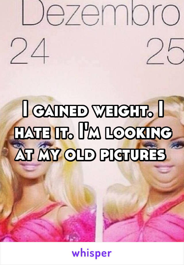 I gained weight. I hate it. I'm looking at my old pictures 