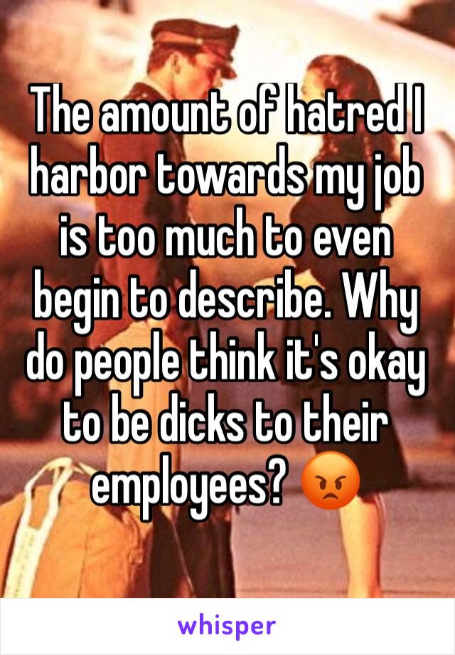 The amount of hatred I harbor towards my job is too much to even begin to describe. Why do people think it's okay to be dicks to their employees? 😡