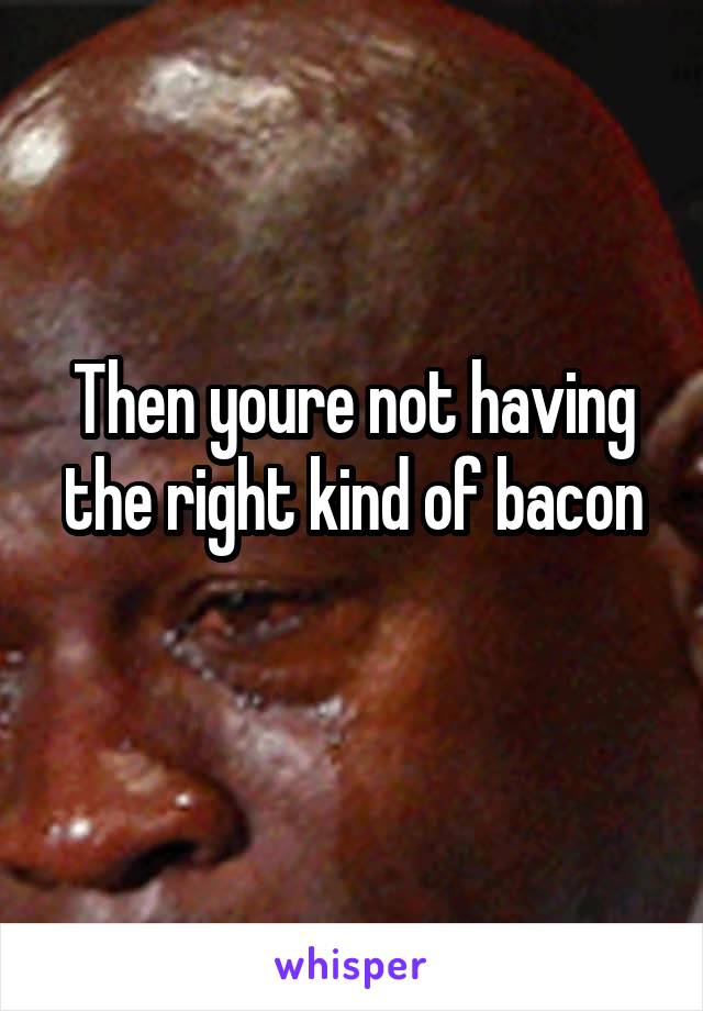 Then youre not having the right kind of bacon
