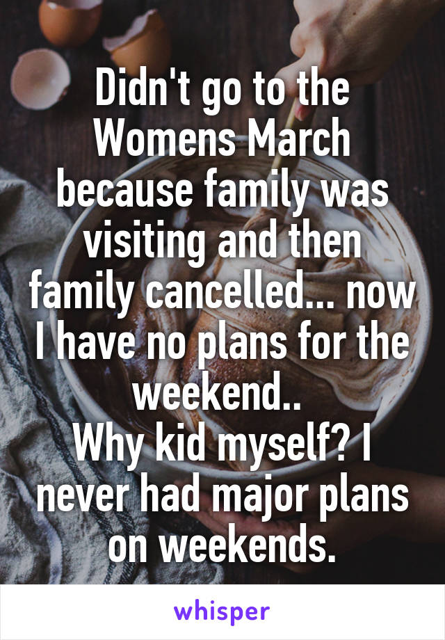 Didn't go to the Womens March because family was visiting and then family cancelled... now I have no plans for the weekend.. 
Why kid myself? I never had major plans on weekends.