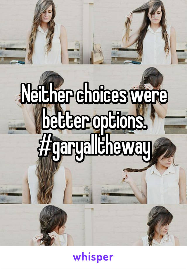 Neither choices were better options. #garyalltheway
