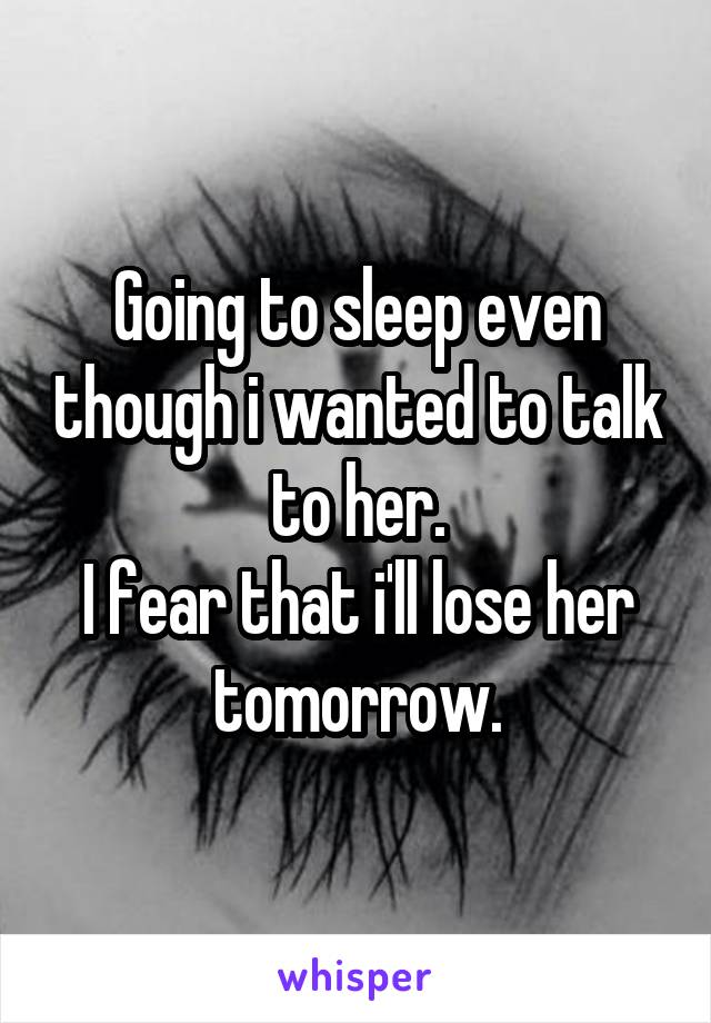 Going to sleep even though i wanted to talk to her.
I fear that i'll lose her tomorrow.