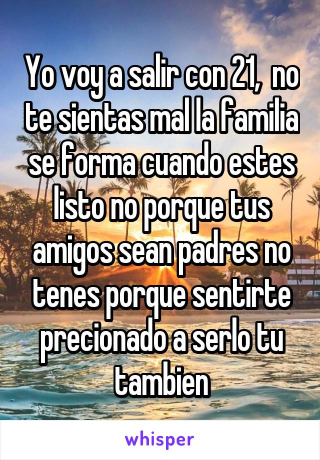 Yo voy a salir con 21,  no te sientas mal la familia se forma cuando estes listo no porque tus amigos sean padres no tenes porque sentirte precionado a serlo tu tambien