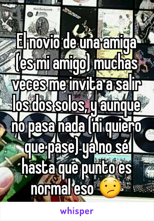 El novio de una amiga (es mi amigo) muchas veces me invita a salir los dos solos, y aunque no pasa nada (ni quiero que pase) ya no sé hasta que punto es normal eso 😕