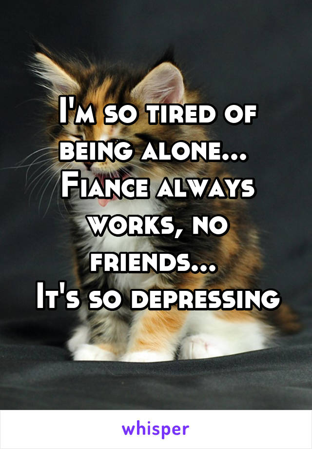 I'm so tired of being alone... 
Fiance always works, no friends... 
It's so depressing 