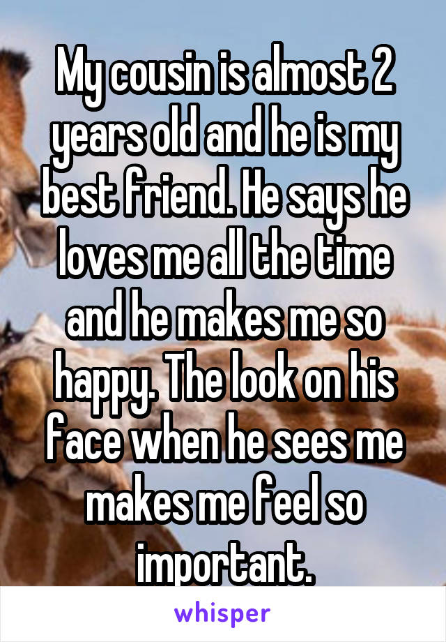 My cousin is almost 2 years old and he is my best friend. He says he loves me all the time and he makes me so happy. The look on his face when he sees me makes me feel so important.