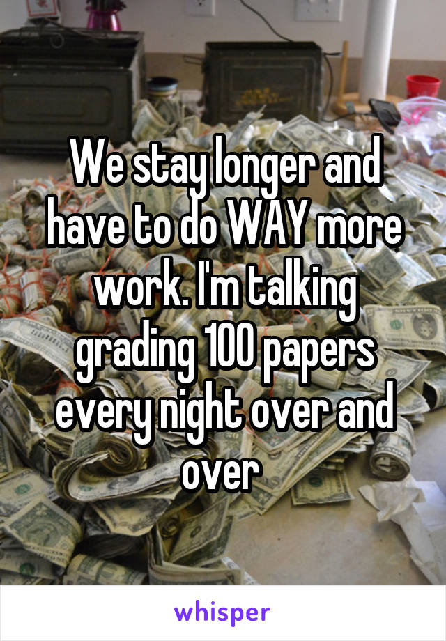 We stay longer and have to do WAY more work. I'm talking grading 100 papers every night over and over 