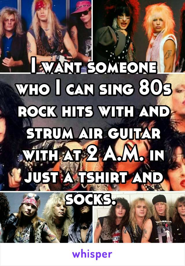 I want someone who I can sing 80s rock hits with and strum air guitar with at 2 A.M. in just a tshirt and socks. 