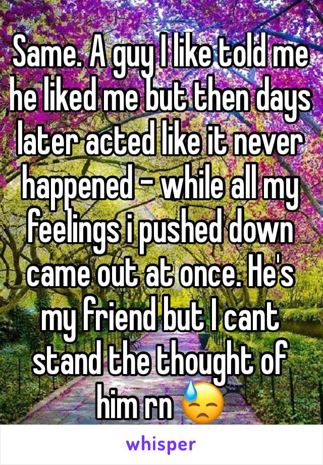 Same. A guy I like told me he liked me but then days later acted like it never happened - while all my feelings i pushed down came out at once. He's my friend but I cant stand the thought of him rn 😓
