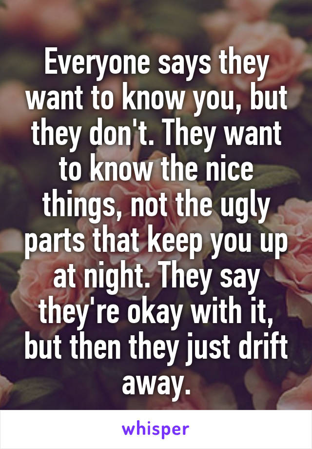 Everyone says they want to know you, but they don't. They want to know the nice things, not the ugly parts that keep you up at night. They say they're okay with it, but then they just drift away.