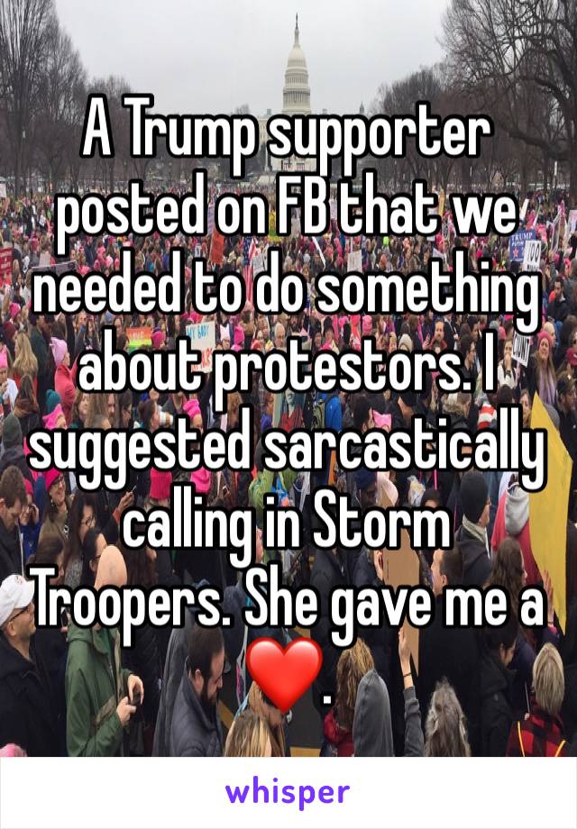 A Trump supporter posted on FB that we needed to do something about protestors. I suggested sarcastically calling in Storm Troopers. She gave me a ❤️. 