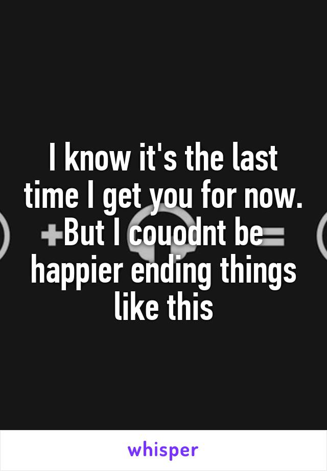 I know it's the last time I get you for now. But I couodnt be happier ending things like this