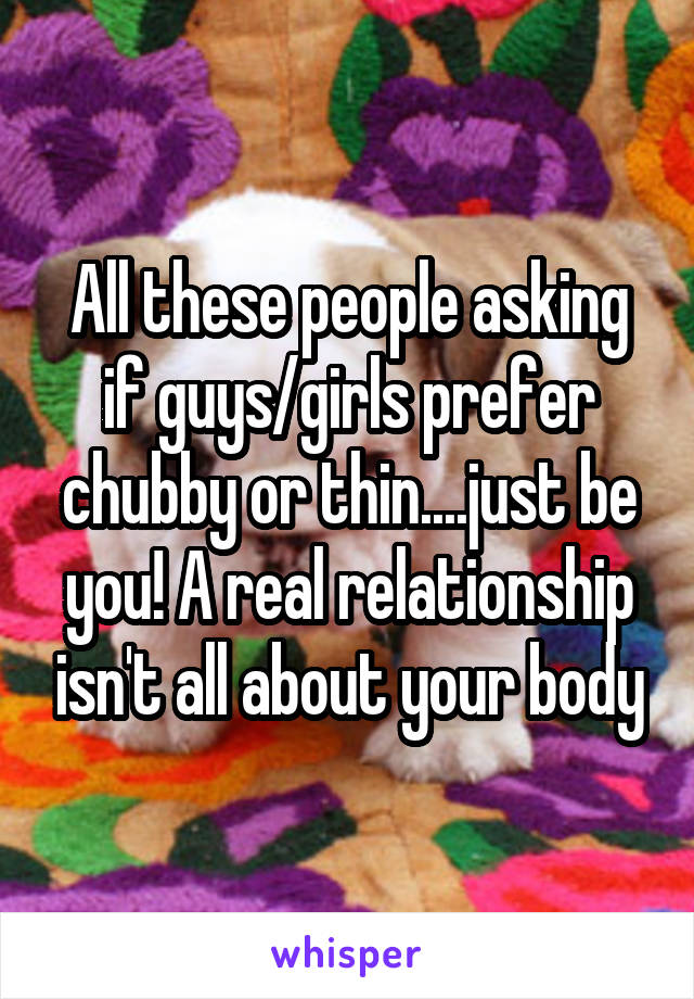 All these people asking if guys/girls prefer chubby or thin....just be you! A real relationship isn't all about your body