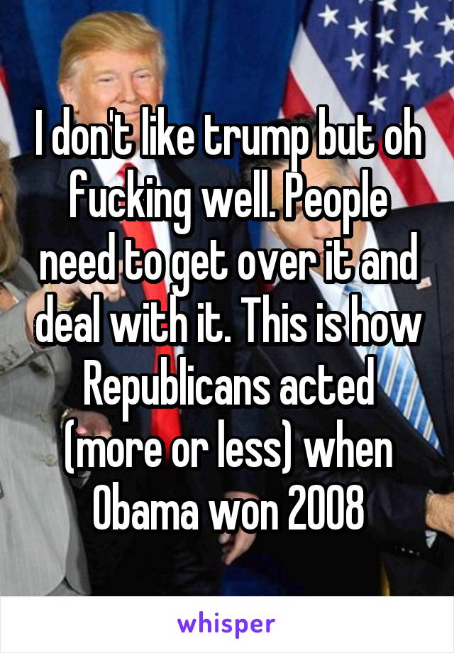 I don't like trump but oh fucking well. People need to get over it and deal with it. This is how Republicans acted (more or less) when Obama won 2008