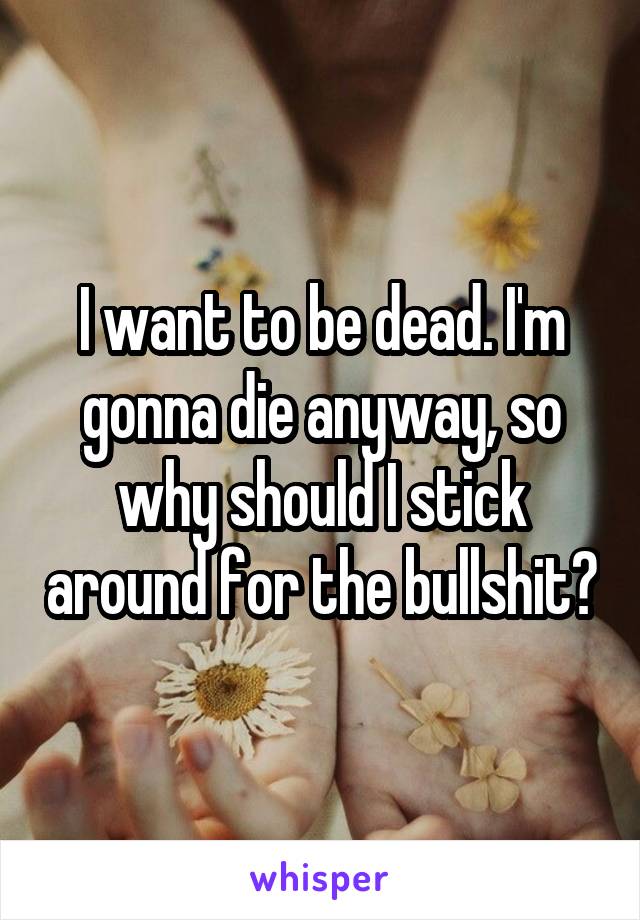 I want to be dead. I'm gonna die anyway, so why should I stick around for the bullshit?