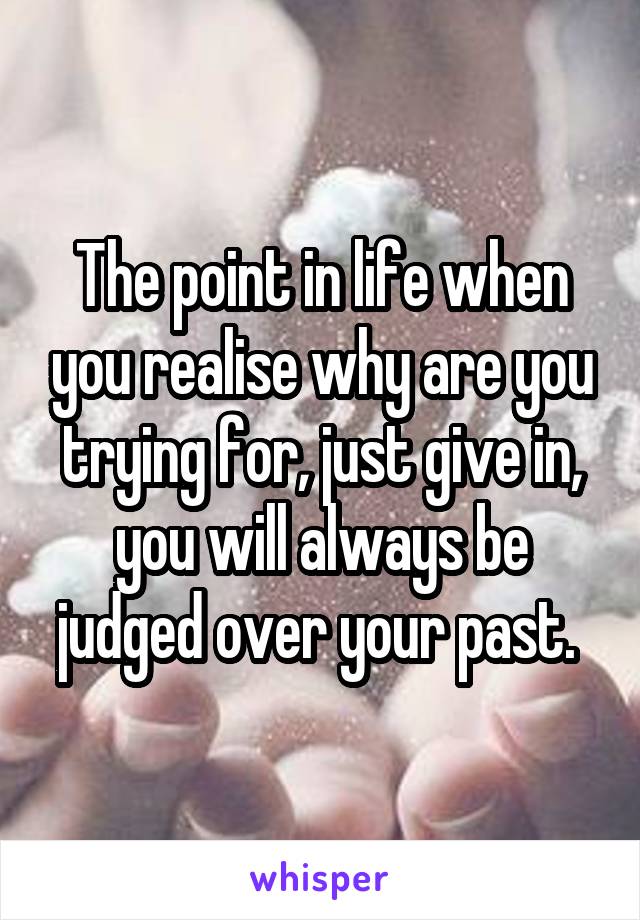 The point in life when you realise why are you trying for, just give in, you will always be judged over your past. 